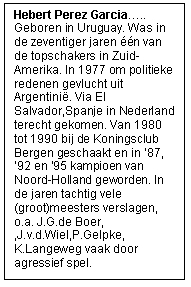 Rechthoekige toelichting: Hebert Perez Garcia&hellip;..Geboren in Uruguay. Was in de zeventiger jaren &eacute;&eacute;n van de topschakers in Zuid-Amerika. In 1977 om politieke redenen gevlucht uit Argentini&euml;. Via El Salvador,Spanje in Nederland terecht gekomen. Van 1980 tot 1990 bij de Koningsclub Bergen geschaakt en in &rsquo;87, &rsquo;92 en &lsquo;95 kampioen van Noord-Holland geworden. In de jaren tachtig vele (groot)meesters verslagen, o.a. J.G.de Boer, ,J.v.d.Wiel,P.Gelpke, K.Langeweg vaak door agressief spel.